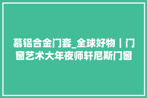 慕铝合金门套_全球好物｜门窗艺术大年夜师轩尼斯门窗天慕不设限