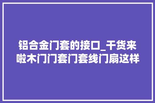 铝合金门套的接口_干货来啦木门门套门套线门扇这样安装就可以了