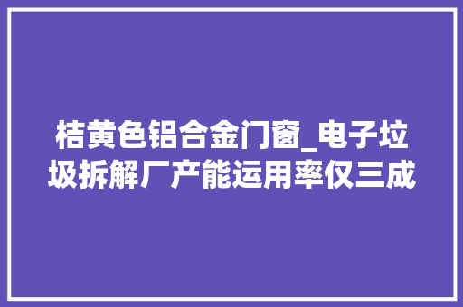 桔黄色铝合金门窗_电子垃圾拆解厂产能运用率仅三成废旧电子产品去哪了