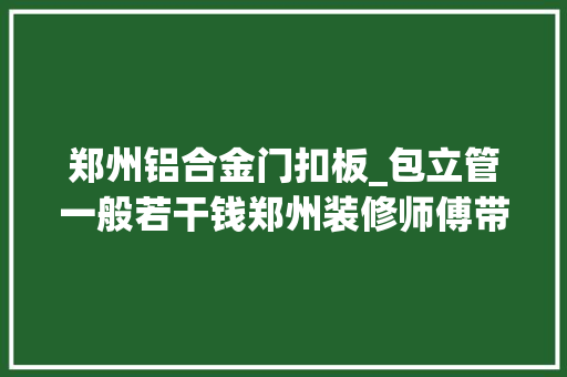 郑州铝合金门扣板_包立管一般若干钱郑州装修师傅带你理解市场行情