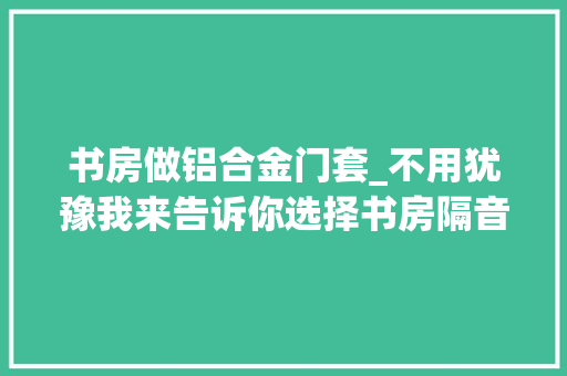 书房做铝合金门套_不用犹豫我来告诉你选择书房隔音铝合金平开门的情由 实木门