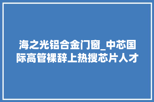 海之光铝合金门窗_中芯国际高管裸辞上热搜芯片人才为什么如斯稀缺