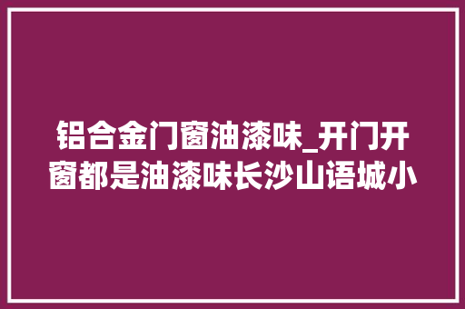 铝合金门窗油漆味_开门开窗都是油漆味长沙山语城小区业主吐槽太刺鼻