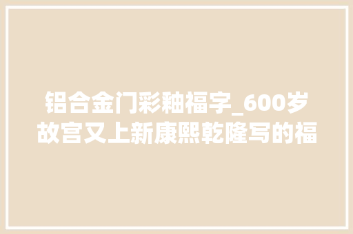 铝合金门彩釉福字_600岁故宫又上新康熙乾隆写的福字春联赐你吉祥如意