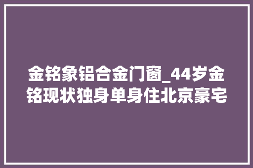 金铭象铝合金门窗_44岁金铭现状独身单身住北京豪宅喝茶品茗自称吸收孤独享受生活
