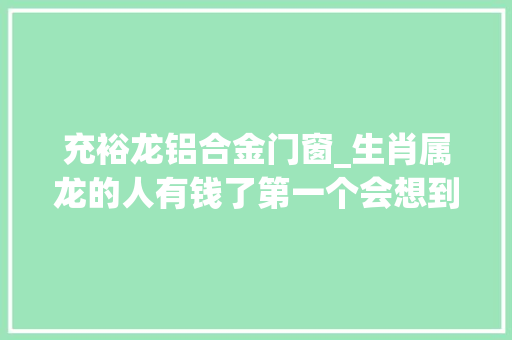 充裕龙铝合金门窗_生肖属龙的人有钱了第一个会想到谁会怎么花