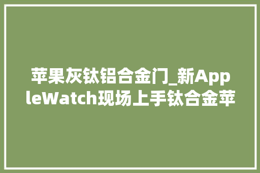 苹果灰钛铝合金门_新AppleWatch现场上手钛合金苹果表用起来怎么样