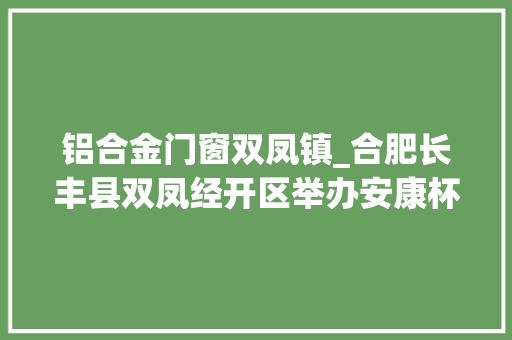 铝合金门窗双凤镇_合肥长丰县双凤经开区举办安康杯安然常识竞赛