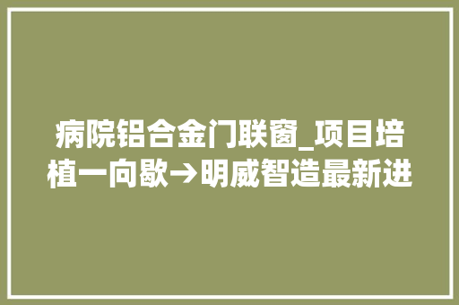 病院铝合金门联窗_项目培植一向歇→明威智造最新进展三