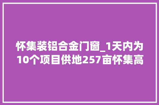 怀集装铝合金门窗_1天内为10个项目供地257亩怀集高效推进制造业项目培植大年夜会战