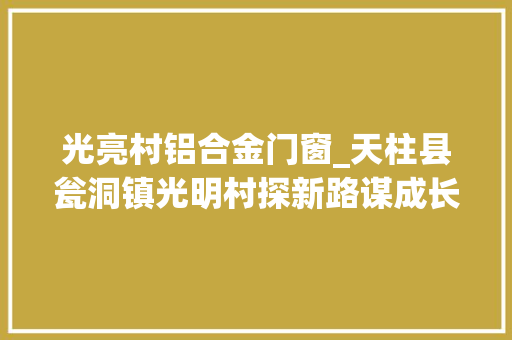 光亮村铝合金门窗_天柱县瓮洞镇光明村探新路谋成长千年古村换新颜