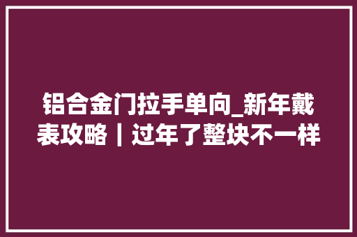 铝合金门拉手单向_新年戴表攻略｜过年了整块不一样的表