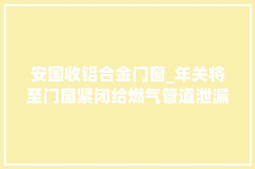 安国收铝合金门窗_年关将至门窗紧闭给燃气管道泄漏供应前提泄漏若何采取方法
