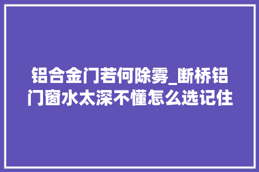 铝合金门若何除雾_断桥铝门窗水太深不懂怎么选记住这七点最关键都是纯干货