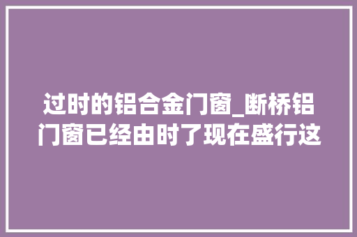 过时的铝合金门窗_断桥铝门窗已经由时了现在盛行这种保温隔热效果更好