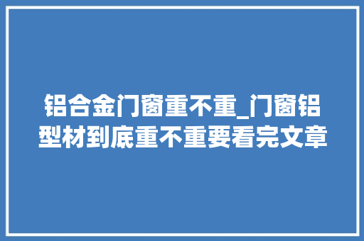 铝合金门窗重不重_门窗铝型材到底重不重要看完文章你就知道了