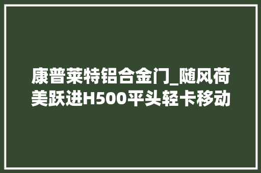 康普莱特铝合金门_随风荷美跃进H500平头轻卡移动的冰淇淋房车尽享旅途甜蜜滋味