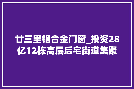 廿三里铝合金门窗_投资28亿12栋高层后宅街道集聚区新挂牌地块又有新进展