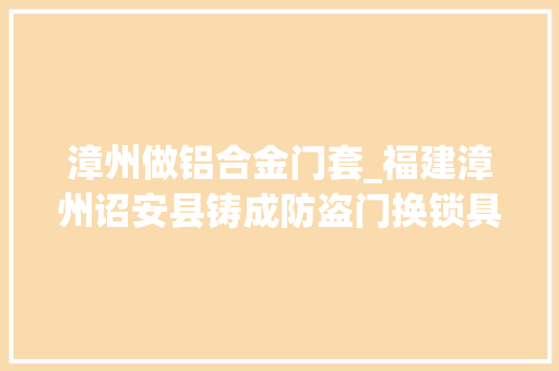 漳州做铝合金门套_福建漳州诏安县铸成防盗门换锁具价格若干呢