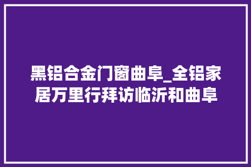 黑铝合金门窗曲阜_全铝家居万里行拜访临沂和曲阜