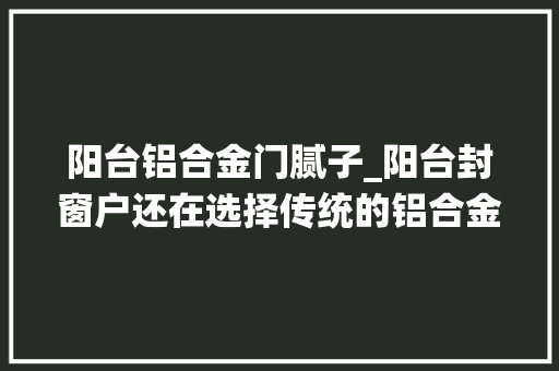 阳台铝合金门腻子_阳台封窗户还在选择传统的铝合金用这种材料效果出奇的好
