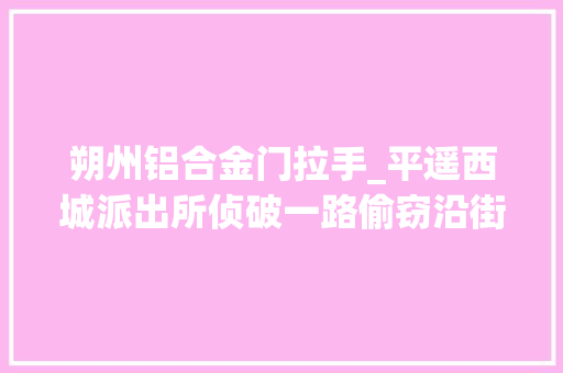 朔州铝合金门拉手_平遥西城派出所侦破一路偷窃沿街商铺案