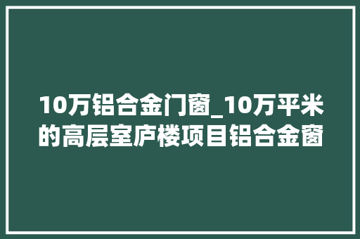 10万铝合金门窗_10万平米的高层室庐楼项目铝合金窗的利润