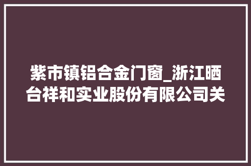 紫市镇铝合金门窗_浙江晒台祥和实业股份有限公司关于对外投资设立控股子公司的通知书记