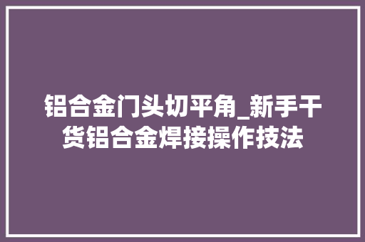 铝合金门头切平角_新手干货铝合金焊接操作技法