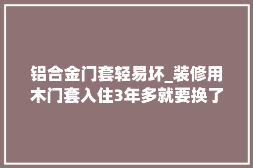 铝合金门套轻易坏_装修用木门套入住3年多就要换了内行人用这种30年不坏