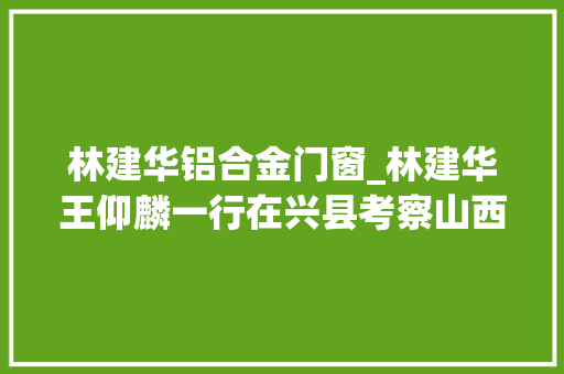 林建华铝合金门窗_林建华王仰麟一行在兴县考察山西大年夜学山西臣功固废高值转化中试项目