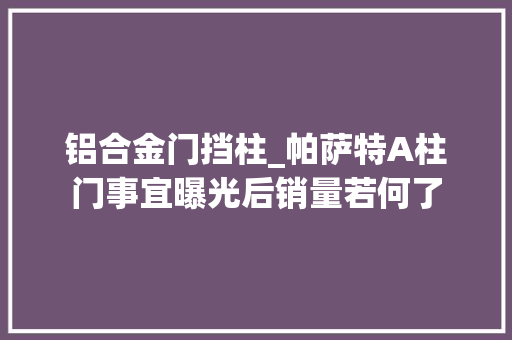 铝合金门挡柱_帕萨特A柱门事宜曝光后销量若何了