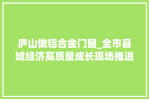 庐山做铝合金门窗_全市县域经济高质量成长现场推进活动第三天看庐山市德安县共青城市永修县若何扬优成特加速跑