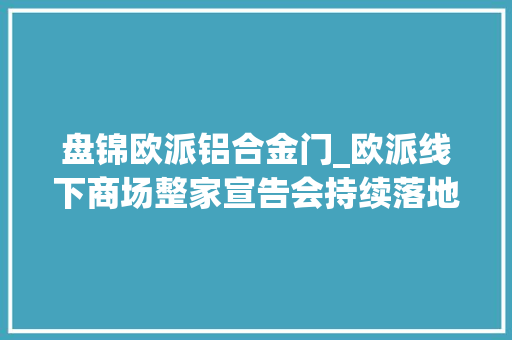 盘锦欧派铝合金门_欧派线下商场整家宣告会持续落地整家旗舰大年夜店来袭丨欧派衣柜
