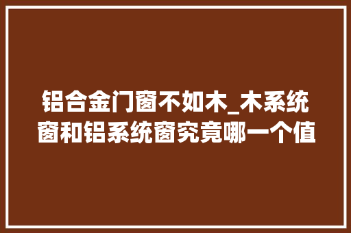 铝合金门窗不如木_木系统窗和铝系统窗究竟哪一个值得安装作为过来人谈谈差异
