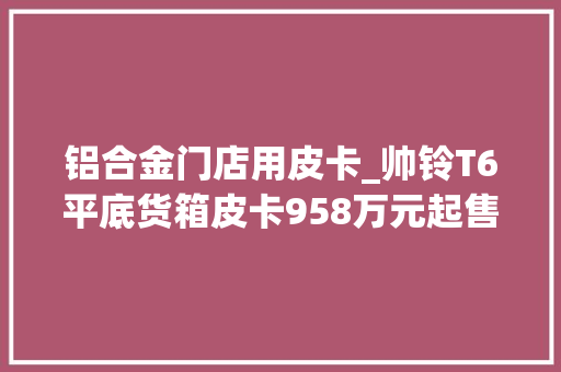 铝合金门店用皮卡_帅铃T6平底货箱皮卡958万元起售载货量提升50