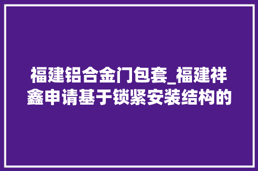 福建铝合金门包套_福建祥鑫申请基于锁紧安装结构的挤压模具铝合金成型方法专利避免活动芯头被磨损