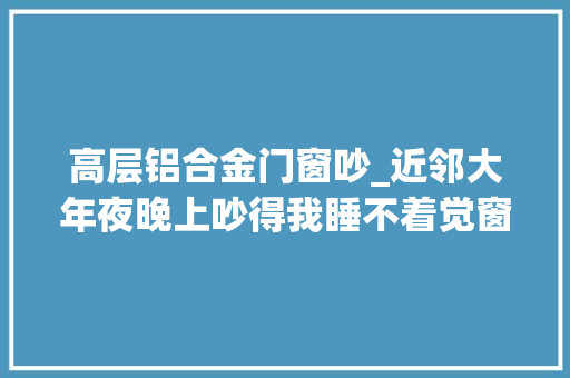高层铝合金门窗吵_近邻大年夜晚上吵得我睡不着觉窗户隔音不好怎么解决