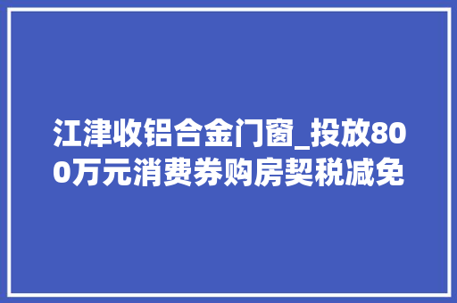 江津收铝合金门窗_投放800万元消费券购房契税减免发放购车补贴快来江津区捡趴活重光彩福楼事