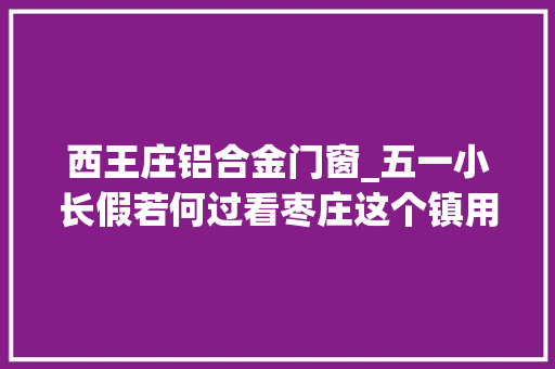 西王庄铝合金门窗_五一小长假若何过看枣庄这个镇用辛劳劳动跑出加速度