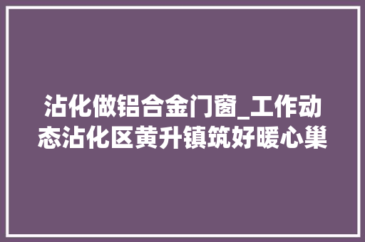 沾化做铝合金门窗_工作动态沾化区黄升镇筑好暖心巢引来归心雁