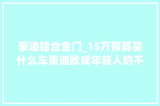 蒙迪铝合金门_15万预算买什么车蒙迪欧成年轻人的不二选择