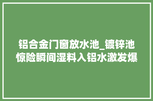 铝合金门窗放水池_镀锌池惊险瞬间湿料入铝水激发爆炸光头男惊险逃生后怒砸同事