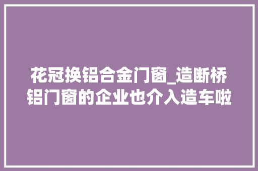 花冠换铝合金门窗_造断桥铝门窗的企业也介入造车啦看看新能源车是若何炼成的