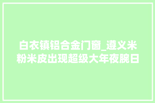 白衣镇铝合金门窗_遵义米粉米皮出现超级大年夜腕日产35000斤