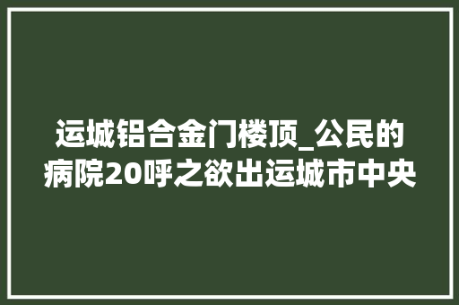 运城铝合金门楼顶_公民的病院20呼之欲出运城市中央病院二期工程加快推进