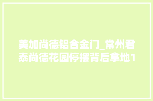 美加尚德铝合金门_常州君泰尚德花园停摆背后拿地14年政商纷争难解