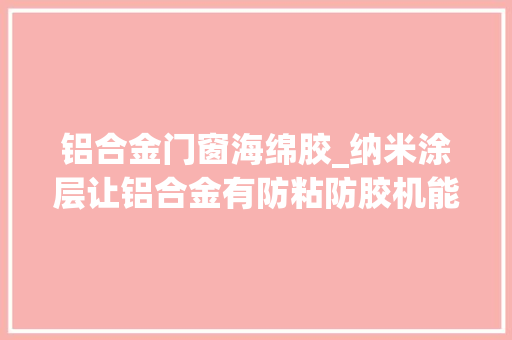 铝合金门窗海绵胶_纳米涂层让铝合金有防粘防胶机能油性记号笔不干胶海绵胶易清洁
