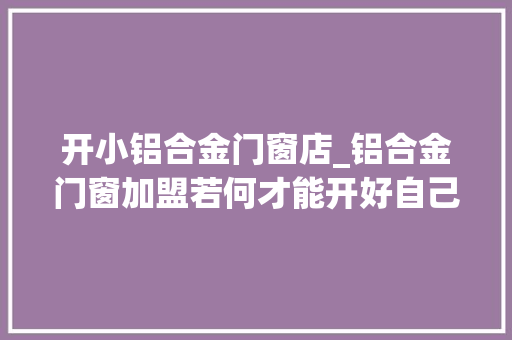 开小铝合金门窗店_铝合金门窗加盟若何才能开好自己的店呢