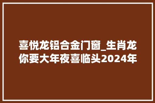 喜悦龙铝合金门窗_生肖龙你要大年夜喜临头2024年躲不过的六喜快来看看是什么喜